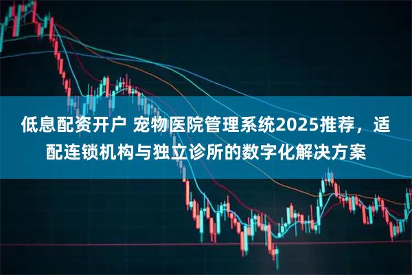 低息配资开户 宠物医院管理系统2025推荐，适配连锁机构与独立诊所的数字化解决方案