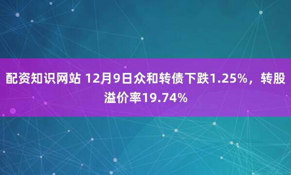 配资知识网站 12月9日众和转债下跌1.25%，转股溢价率19.74%