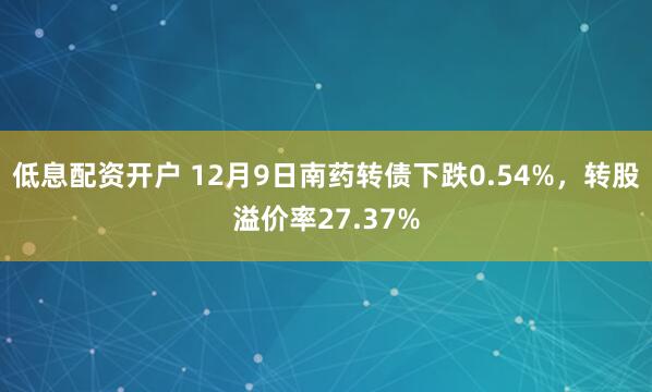 低息配资开户 12月9日南药转债下跌0.54%，转股溢价率27.37%