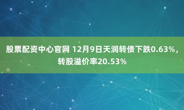 股票配资中心官网 12月9日天润转债下跌0.63%，转股溢价率20.53%