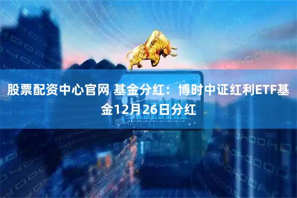 股票配资中心官网 基金分红：博时中证红利ETF基金12月26日分红