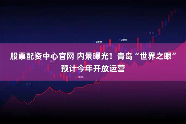 股票配资中心官网 内景曝光！青岛“世界之眼”预计今年开放运营