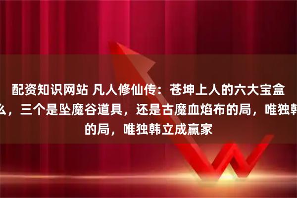 配资知识网站 凡人修仙传：苍坤上人的六大宝盒都装着什么，三个是坠魔谷道具，还是古魔血焰布的局，唯独韩立成赢家