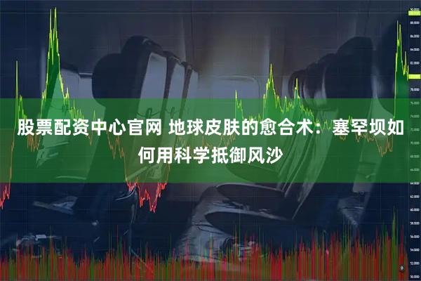 股票配资中心官网 地球皮肤的愈合术：塞罕坝如何用科学抵御风沙