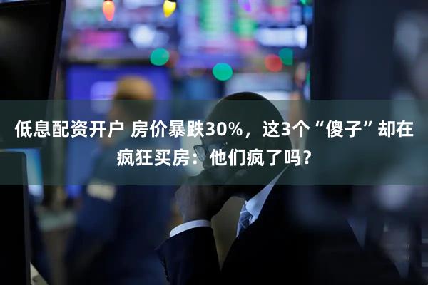 低息配资开户 房价暴跌30%，这3个“傻子”却在疯狂买房：他们疯了吗？