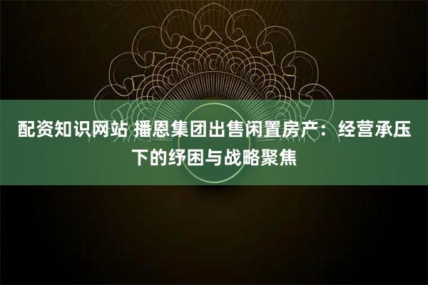 配资知识网站 播恩集团出售闲置房产：经营承压下的纾困与战略聚焦