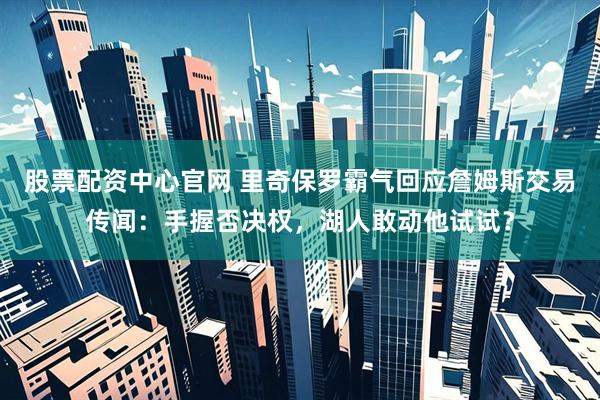 股票配资中心官网 里奇保罗霸气回应詹姆斯交易传闻：手握否决权，湖人敢动他试试？