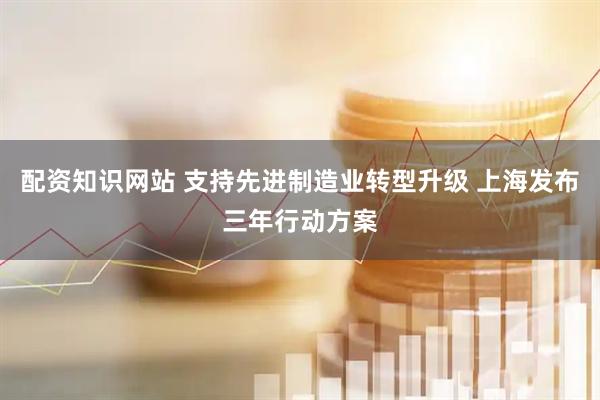 配资知识网站 支持先进制造业转型升级 上海发布三年行动方案