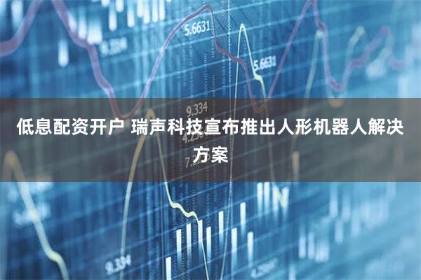低息配资开户 瑞声科技宣布推出人形机器人解决方案