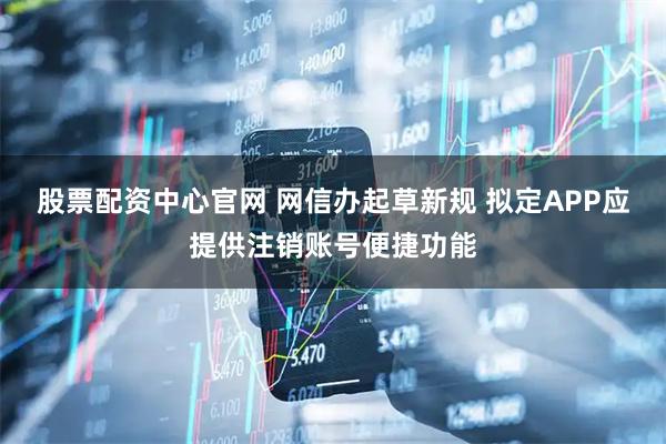 股票配资中心官网 网信办起草新规 拟定APP应提供注销账号便捷功能