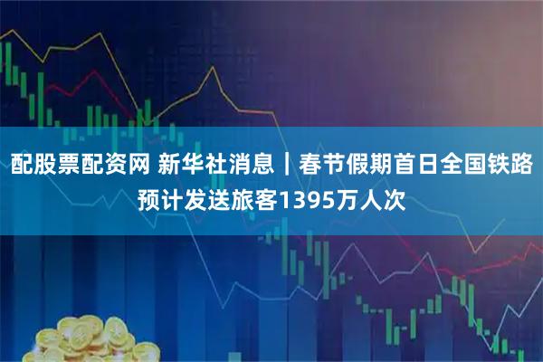 配股票配资网 新华社消息｜春节假期首日全国铁路预计发送旅客1395万人次