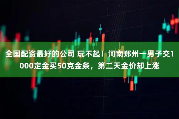 全国配资最好的公司 玩不起！河南郑州一男子交1000定金买50克金条，第二天金价却上涨