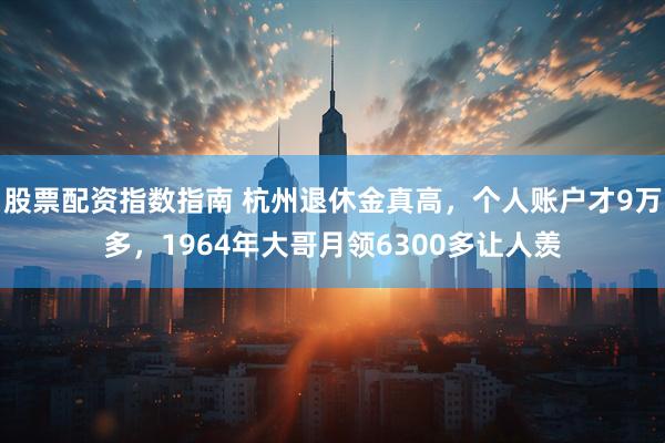 股票配资指数指南 杭州退休金真高，个人账户才9万多，1964年大哥月领6300多让人羡