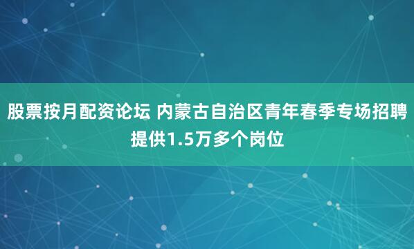股票按月配资论坛 内蒙古自治区青年春季专场招聘提供1.5万多个岗位