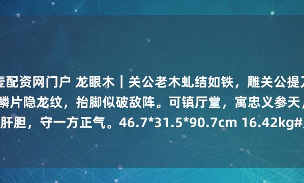 壹配资网门户 龙眼木｜关公老木虬结如铁，雕关公提刀踏石。美髯飞扬生风雷，铠甲鳞片隐龙纹，抬脚似破敌阵。可镇厅堂，寓忠义参天，见桃园肝胆，守一方正气。46.7*31.5*90.7cm 16.42kg#刀盾狗的AI趣事# #茶室书斋雅玩#