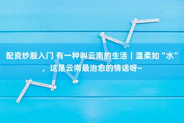 配资炒股入门 有一种叫云南的生活丨温柔如“水”，这是云南最治愈的情话呀~