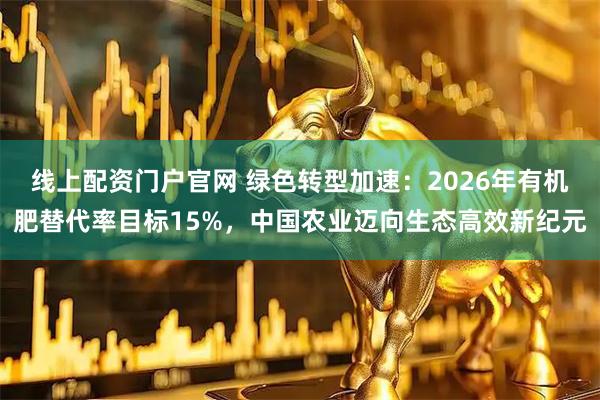 线上配资门户官网 绿色转型加速：2026年有机肥替代率目标15%，中国农业迈向生态高效新纪元