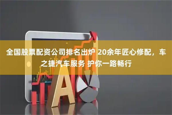 全国股票配资公司排名出炉 20余年匠心修配，车之捷汽车服务 护你一路畅行