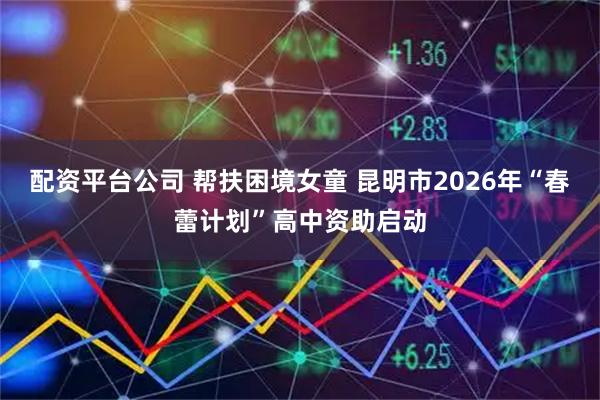 配资平台公司 帮扶困境女童 昆明市2026年“春蕾计划”高中资助启动