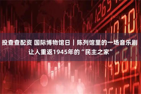 投查查配资 国际博物馆日|陈列馆里的一场音乐剧 让人重返1945年的“民主之家”