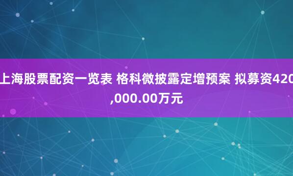 上海股票配资一览表 格科微披露定增预案 拟募资420,000.00万元