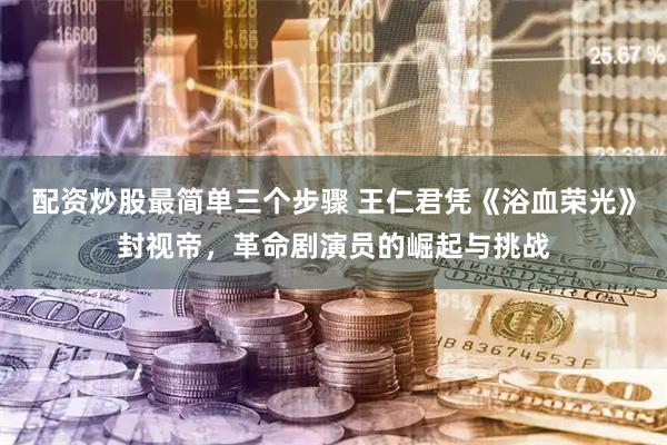 配资炒股最简单三个步骤 王仁君凭《浴血荣光》封视帝，革命剧演员的崛起与挑战